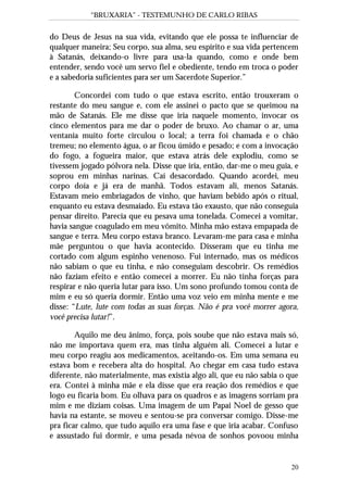 “BRUXARIA” - TESTEMUNHO DE CARLO RIBAS
20
do Deus de Jesus na sua vida, evitando que ele possa te influenciar de
qualquer maneira; Seu corpo, sua alma, seu espírito e sua vida pertencem
à Satanás, deixando-o livre para usa-la quando, como e onde bem
entender, sendo você um servo fiel e obediente, tendo em troca o poder
e a sabedoria suficientes para ser um Sacerdote Superior.”
Concordei com tudo o que estava escrito, então trouxeram o
restante do meu sangue e, com ele assinei o pacto que se queimou na
mão de Satanás. Ele me disse que iria naquele momento, invocar os
cinco elementos para me dar o poder de bruxo. Ao chamar o ar, uma
ventania muito forte circulou o local; a terra foi chamada e o chão
tremeu; no elemento água, o ar ficou úmido e pesado; e com a invocação
do fogo, a fogueira maior, que estava atrás dele explodiu, como se
tivessem jogado pólvora nela. Disse que iria, então, dar-me o meu guia, e
soprou em minhas narinas. Caí desacordado. Quando acordei, meu
corpo doía e já era de manhã. Todos estavam ali, menos Satanás.
Estavam meio embriagados de vinho, que haviam bebido após o ritual,
enquanto eu estava desmaiado. Eu estava tão exausto, que não conseguia
pensar direito. Parecia que eu pesava uma tonelada. Comecei a vomitar,
havia sangue coagulado em meu vômito. Minha mão estava empapada de
sangue e terra. Meu corpo estava branco. Levaram-me para casa e minha
mãe perguntou o que havia acontecido. Disseram que eu tinha me
cortado com algum espinho venenoso. Fui internado, mas os médicos
não sabiam o que eu tinha, e não conseguiam descobrir. Os remédios
não faziam efeito e então comecei a morrer. Eu não tinha forças para
respirar e não queria lutar para isso. Um sono profundo tomou conta de
mim e eu só queria dormir. Então uma voz veio em minha mente e me
disse: “Lute, lute com todas as suas forças. Não é pra você morrer agora,
você precisa lutar!”.
Aquilo me deu ânimo, força, pois soube que não estava mais só,
não me importava quem era, mas tinha alguém ali. Comecei a lutar e
meu corpo reagiu aos medicamentos, aceitando-os. Em uma semana eu
estava bom e recebera alta do hospital. Ao chegar em casa tudo estava
diferente, não materialmente, mas existia algo ali, que eu não sabia o que
era. Contei à minha mãe e ela disse que era reação dos remédios e que
logo eu ficaria bom. Eu olhava para os quadros e as imagens sorriam pra
mim e me diziam coisas. Uma imagem de um Papai Noel de gesso que
havia na estante, se moveu e sentou-se pra conversar comigo. Disse-me
pra ficar calmo, que tudo aquilo era uma fase e que iria acabar. Confuso
e assustado fui dormir, e uma pesada névoa de sonhos povoou minha
 