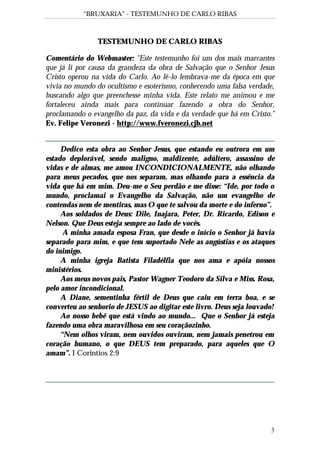 “BRUXARIA” - TESTEMUNHO DE CARLO RIBAS
3
TESTEMUNHO DE CARLO RIBAS
Comentário do Webmaster: "Este testemunho foi um dos mais marcantes
que já li por causa da grandeza da obra de Salvação que o Senhor Jesus
Cristo operou na vida do Carlo. Ao lê-lo lembrava-me da época em que
vivia no mundo do ocultismo e esoterismo, conhecendo uma falsa verdade,
buscando algo que preenchesse minha vida. Este relato me animou e me
fortaleceu ainda mais para continuar fazendo a obra do Senhor,
proclamando o evangelho da paz, da vida e da verdade que há em Cristo."
Ev. Felipe Veronezi - http://www.fveronezi.cjb.net
Dedico esta obra ao Senhor Jesus, que estando eu outrora em um
estado deplorável, sendo maligno, maldizente, adúltero, assassino de
vidas e de almas, me amou INCONDICIONALMENTE, não olhando
para meus pecados, que nos separam, mas olhando para a essência da
vida que há em mim. Deu-me o Seu perdão e me disse: “Ide, por todo o
mundo, proclamai o Evangelho da Salvação, não um evangelho de
contendas nem de mentiras, mas O que te salvou da morte e do inferno”.
Aos soldados de Deus: Dile, Inajara, Peter, Dr. Ricardo, Edison e
Nelson. Que Deus esteja sempre ao lado de vocês.
A minha amada esposa Fran, que desde o início o Senhor já havia
separado para mim, e que tem suportado Nele as angústias e os ataques
do inimigo.
A minha igreja Batista Filadélfia que nos ama e apóia nossos
ministérios.
Aos meus novos pais, Pastor Wagner Teodoro da Silva e Miss. Rosa,
pelo amor incondicional.
A Diane, sementinha fértil de Deus que caiu em terra boa, e se
converteu ao senhorio de JESUS ao digitar este livro. Deus seja louvado!
Ao nosso bebê que está vindo ao mundo... Que o Senhor já esteja
fazendo uma obra maravilhosa em seu coraçãozinho.
“Nem olhos viram, nem ouvidos ouviram, nem jamais penetrou em
coração humano, o que DEUS tem preparado, para aqueles que O
amam”. I Corintios 2:9
 