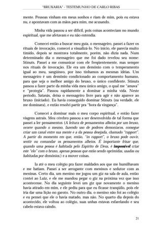 “BRUXARIA” - TESTEMUNHO DE CARLO RIBAS
21
mente. Pessoas vinham em meus sonhos e riam de mim, pois eu estava
nu, e apontavam com as mãos para mim, me acusando.
Minha vida passou a ser difícil, pois coisas aconteciam no mundo
espiritual, que me afetavam e eu não entendia.
Comecei então a buscar meu guia, o mensageiro, passei a fazer os
rituais de invocação, comecei a visualizá-lo. No início, ele parecia muito
tímido, depois se mostrava totalmente, porém, não dizia nada. Num
determinado dia o mensageiro que me foi dado revelou seu nome:
Stinuts. Passei a me comunicar com ele freqüentemente, mas sempre
nos rituais de invocação. Ele era um demônio com o temperamento
igual ao meu, sangüíneo, por isso tínhamos as mesmas idéias. Um
mensageiro é um demônio condicionado ao comportamento humano,
para que seja o melhor amigo do bruxo, o único confidente. Stinuts
passou a fazer parte da minha vida meu único amigo, o qual me “amava”
e “protegia”. Passou rapidamente a dominar a minha vida. Neste
período, Satanás, deixa o mensageiro livre para agir e não aparece ao
bruxo (iniciado). Eu havia conseguido dominar Stinuts (na verdade, ele
me dominara), e então resolvi partir pra “hora da vingança”.
Comecei a dominar mais o meu corpo espiritual, e então fazer
viagens astrais. Meu cérebro passou a ser desenvolvido de tal forma que
passei a ler pensamentos (A leitura de pensamentos alheios por um bruxo,
ocorre quando o mesmo, fazendo uso de poderes demoníacos, consegue
criar um canal entre sua mente e a da pessoa desejada, chamado “rapport”.
A partir do momento em que, então, “in rapport”, o bruxo pode ouvir,
sentir ou comandar os pensamentos alheios. É importante frisar que,
quando uma pessoa é habitada pelo Espírito de Deus, é impossível criar
este “elo” com o bruxo, apenas pessoas que estão sendo oprimidas, usadas ou
habitadas por demônios.) e a mover coisas.
Ia até o meu colégio pra fazer maldades aos que me humilhavam
e me batiam. Passei a ser arrogante com meninos e sedutor com as
meninas. Certo dia, um menino me jogou um giz na sala de aula, então
contei ao Luiz, e ele me mandou pegar o giz na próxima vez que isso
acontecesse. No dia seguinte levei um giz que novamente o menino
havia atirado em mim, e ele pediu para que eu ficasse tranqüilo, pois ele
iria dar uma lição no garoto. No outro dia, o menino não foi ao colégio
e eu pensei que ele o havia matado, mas não. No quarto dia depois do
acontecido, ele voltou ao colégio, suas unhas estavas esfarelando e seu
cabelo estava caindo.
 