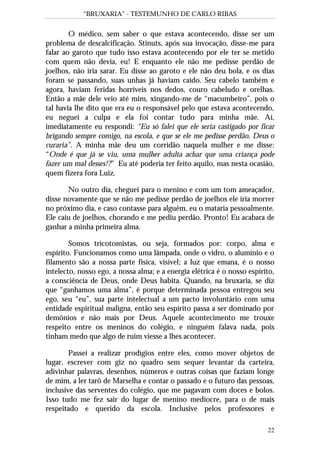 “BRUXARIA” - TESTEMUNHO DE CARLO RIBAS
22
O médico, sem saber o que estava acontecendo, disse ser um
problema de descalcificação. Stinuts, após sua invocação, disse-me para
falar ao garoto que tudo isso estava acontecendo por ele ter se metido
com quem não devia, eu! E enquanto ele não me pedisse perdão de
joelhos, não iria sarar. Eu disse ao garoto e ele não deu bola, e os dias
foram se passando, suas unhas já haviam caído. Seu cabelo também e
agora, haviam feridas horríveis nos dedos, couro cabeludo e orelhas.
Então a mãe dele veio até mim, xingando-me de “macumbeiro”, pois o
tal havia lhe dito que era eu o responsável pelo que estava acontecendo,
eu neguei a culpa e ela foi contar tudo para minha mãe. Aí,
imediatamente eu respondi: “Eu só falei que ele seria castigado por ficar
brigando sempre comigo, na escola, e que se ele me pedisse perdão, Deus o
curaria”. A minha mãe deu um corridão naquela mulher e me disse:
“Onde é que já se viu, uma mulher adulta achar que uma criança pode
fazer um mal desses!?” Eu até poderia ter feito aquilo, mas nesta ocasião,
quem fizera fora Luiz.
No outro dia, cheguei para o menino e com um tom ameaçador,
disse novamente que se não me pedisse perdão de joelhos ele iria morrer
no próximo dia, e caso contasse para alguém, eu o mataria pessoalmente.
Ele caiu de joelhos, chorando e me pediu perdão. Pronto! Eu acabara de
ganhar a minha primeira alma.
Somos tricotomistas, ou seja, formados por: corpo, alma e
espírito. Funcionamos como uma lâmpada, onde o vidro, o alumínio e o
filamento são a nossa parte física, visível; a luz que emana, é o nosso
intelecto, nosso ego, a nossa alma; e a energia elétrica é o nosso espírito,
a consciência de Deus, onde Deus habita. Quando, na bruxaria, se diz
que “ganhamos uma alma”, é porque determinada pessoa entregou seu
ego, seu “eu”, sua parte intelectual a um pacto involuntário com uma
entidade espiritual maligna, então seu espírito passa a ser dominado por
demônios e não mais por Deus. Aquele acontecimento me trouxe
respeito entre os meninos do colégio, e ninguém falava nada, pois
tinham medo que algo de ruim viesse a lhes acontecer.
Passei a realizar prodígios entre eles, como mover objetos de
lugar, escrever com giz no quadro sem sequer levantar da carteira,
adivinhar palavras, desenhos, números e outras coisas que faziam longe
de mim, a ler tarô de Marselha e contar o passado e o futuro das pessoas,
inclusive das serventes do colégio, que me pagavam com doces e bolos.
Isso tudo me fez sair do lugar de menino medíocre, para o de mais
respeitado e querido da escola. Inclusive pelos professores e
 