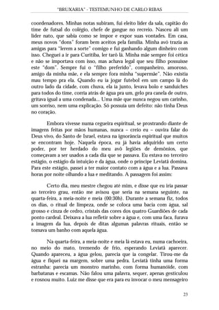“BRUXARIA” - TESTEMUNHO DE CARLO RIBAS
23
coordenadores. Minhas notas subiram, fui eleito líder da sala, capitão do
time de futsal do colégio, chefe de gangue no recreio. Nasceu ali um
líder nato, que sabia como se impor e expor suas vontades. Em casa,
meus novos “dons” foram bem aceitos pela família. Minha avó trazia as
amigas para “lerem a sorte” comigo e fui ganhando algum dinheiro com
isso. Cheguei a ir para Curitiba, ler tarô lá. Minha mãe sempre foi cética
e não se importava com isso, mas achava legal que seu filho possuísse
este “dom”. Sempre fui o “filho preferido”, companheiro, amoroso,
amigo da minha mãe, e ela sempre fora minha “supermãe”. Não existia
mau tempo pra ela. Quando eu ia jogar futebol em um campo lá do
outro lado da cidade, com chuva, ela ia junto, levava bolo e sanduíches
para todos do time, corria atrás de água pra um, gelo pra canela de outro,
gritava igual a uma condenada... Uma mãe que nunca negou um carinho,
um sorriso, nem uma explicação. Só possuía um defeito: não tinha Deus
no coração.
Embora vivesse numa cegueira espiritual, se prostrando diante de
imagens feitas por mãos humanas, nunca – creio eu – ouvira falar do
Deus vivo, do Santo de Israel, estava na ignorância espiritual que muitos
se encontram hoje. Naquela época, eu já havia adquirido um certo
poder, por ter herdado do meu avô legiões de demônios, que
começavam a ser usados a cada dia que se passava. Eu estava no terceiro
estágio, o estágio da intuição e da água, onde o príncipe Leviatã domina.
Para este estágio, passei a ter maior contato com a água e a lua. Passava
horas por noite olhando a lua e meditando. A passagem foi assim:
Certo dia, meu mestre chegou até mim, e disse que eu iria passar
ao terceiro grau, então me avisou que seria na semana seguinte, na
quarta-feira, a meia-noite e meia (00:30h). Durante a semana fiz, todos
os dias, o ritual de limpeza, onde se coloca uma bacia com água, sal
grosso e cinza de cedro, cristais das cores dos quatro Guardiões de cada
ponto cardeal. Deixava a lua refletir sobre a água e, com uma faca, furava
a imagem da lua, depois de ditas algumas palavras rituais, então se
tomava um banho com aquela água.
Na quarta-feira, a meia-noite e meia lá estava eu, numa cachoeira,
no meio do mato, tremendo de frio, esperando Leviatã aparecer.
Quando apareceu, a água gelou, parecia que ia congelar. Tirou-me da
água e fiquei na margem, sobre uma pedra. Leviatã tinha uma forma
estranha: parecia um monstro marinho, com forma humanóide, com
barbatanas e escamas. Não falou uma palavra, sequer, apenas gesticulou
e rosnou muito. Luiz me disse que era para eu invocar o meu mensageiro
 