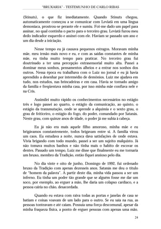 “BRUXARIA” - TESTEMUNHO DE CARLO RIBAS
24
(Stinuts), o que fiz imediatamente. Quando Stinuts chegou,
automaticamente começou a se comunicar com Leviatã em uma língua
demoníaca, prostrou-se perante ele e sumiu. Foi-me dado um papel para
assinar, no qual continha o pacto para o terceiro grau. Leviatã furou meu
dedo indicador esquerdo e assinei com ele. Haviam se passado um ano e
um dia desde a iniciação.
Nesse tempo eu já causava pequenos estragos. Moravam minha
mãe, meu irmão mais novo e eu, e com as saídas constantes de minha
mãe, eu tinha muito tempo para praticar. No terceiro grau fui
doutrinado a ter uma percepção extrasensorial muito alta. Passei a
dominar meus sonhos, pensamentos alheios e a entrar nos sonhos dos
outros. Nessa época eu trabalhava com o Luiz no jornal e eu já havia
aprendido a desenhar por intermédio de demônios. Luiz me ajudava em
tudo, nos estudos, nas brincadeiras e em casa. Havia se tornado amigo
da família e freqüentava minha casa, por isso minha mãe confiava nele e
na Cris.
Assimilei muito rápido os conhecimentos necessários no estágio
três e logo passei ao quarto, o estágio da comunicação, ao quinto, o
estágio da transmutação, onde se aprende a alquimia e o sexto grau, o
grau de feiticeiro, o estágio do fogo, do poder, comandado por Satanás.
Neste grau, com quinze anos de idade, o poder já me subia à cabeça.
Eu já não era mais aquele filho amoroso, minha mãe e eu
brigávamos constantemente, todos brigavam entre si. A família virou
um caos. Eu estudava a noite, nunca dava satisfações de onde estava.
Vivia brigando com todo mundo, passei a ser um sujeito malquisto. Já
não tomava muitos banhos e não tinha mais o habito de escovar os
dentes. Passado um tempo, Luiz me disse que finalmente eu me tornaria
um bruxo, membro da Tradição, então fiquei ansioso pelo dia.
No dia vinte e oito de junho, Domingo de 1992, fui ordenado
bruxo da Tradição com apenas dezesseis anos. Satanás me deu o título
de “homem da palavra”. A partir deste dia, minha vida passou a ser um
inferno. Eu tinha um poder tão grande que se alguém fosse me dar um
soco, por exemplo, ao erguer a mão, lhe daria um colapso cardíaco, e a
pessoa cairia no chão, desacordada.
Quando eu estava com raiva todas as portas e janelas de casa se
batiam e coisas voavam de um lado para o outro. Se eu saia na rua, as
pessoas tonteavam e até caiam. Possuía uma força descomunal, apesar da
minha fraqueza física, a ponto de erguer pessoas com apenas uma mão.
 