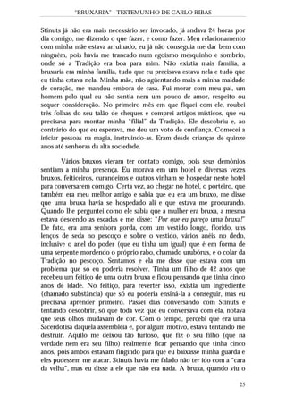 “BRUXARIA” - TESTEMUNHO DE CARLO RIBAS
25
Stinuts já não era mais necessário ser invocado, já andava 24 horas por
dia comigo, me dizendo o que fazer, e como fazer. Meu relacionamento
com minha mãe estava arruinado, eu já não conseguia me dar bem com
ninguém, pois havia me trancado num egoísmo mesquinho e sombrio,
onde só a Tradição era boa para mim. Não existia mais família, a
bruxaria era minha família, tudo que eu precisava estava nela e tudo que
eu tinha estava nela. Minha mãe, não agüentando mais a minha maldade
de coração, me mandou embora de casa. Fui morar com meu pai, um
homem pelo qual eu não sentia nem um pouco de amor, respeito ou
sequer consideração. No primeiro mês em que fiquei com ele, roubei
três folhas do seu talão de cheques e comprei artigos místicos, que eu
precisava para montar minha “filial” da Tradição. Ele descobriu e, ao
contrário do que eu esperava, me deu um voto de confiança. Comecei a
iniciar pessoas na magia, instruindo-as. Eram desde crianças de quinze
anos até senhoras da alta sociedade.
Vários bruxos vieram ter contato comigo, pois seus demônios
sentiam a minha presença. Eu morava em um hotel e diversas vezes
bruxos, feiticeiros, curandeiros e outros vinham se hospedar neste hotel
para conversarem comigo. Certa vez, ao chegar no hotel, o porteiro, que
também era meu melhor amigo e sabia que eu era um bruxo, me disse
que uma bruxa havia se hospedado ali e que estava me procurando.
Quando lhe perguntei como ele sabia que a mulher era bruxa, a mesma
estava descendo as escadas e me disse: “Por que eu pareço uma bruxa!”
De fato, era uma senhora gorda, com um vestido longo, florido, uns
lenços de seda no pescoço e sobre o vestido, vários anéis no dedo,
inclusive o anel do poder (que eu tinha um igual) que é em forma de
uma serpente mordendo o próprio rabo, chamado urubórus, e o colar da
Tradição no pescoço. Sentamos e ela me disse que estava com um
problema que só eu poderia resolver. Tinha um filho de 42 anos que
recebeu um feitiço de uma outra bruxa e ficou pensando que tinha cinco
anos de idade. No feitiço, para reverter isso, existia um ingrediente
(chamado substância) que só eu poderia ensiná-la a conseguir, mas eu
precisava aprender primeiro. Passei dias conversando com Stinuts e
tentando descobrir, só que toda vez que eu conversava com ela, notava
que seus olhos mudavam de cor. Com o tempo, percebi que era uma
Sacerdotisa daquela assembléia e, por algum motivo, estava tentando me
destruir. Aquilo me deixou tão furioso, que fiz o seu filho (que na
verdade nem era seu filho) realmente ficar pensando que tinha cinco
anos, pois ambos estavam fingindo para que eu baixasse minha guarda e
eles pudessem me atacar. Stinuts havia me falado não ter ido com a “cara
da velha”, mas eu disse a ele que não era nada. A bruxa, quando viu o
 