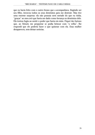 “BRUXARIA” - TESTEMUNHO DE CARLO RIBAS
26
que eu havia feito com o outro bruxo que a acompanhava, fingindo ser
seu filho, invocou todos os seus demônios para me destruir. Mas tive
uma enorme surpresa: ela não possuía nem metade do que eu tinha,
“graças” ao meu avô que havia me dado como herança os demônios dele.
Ela tentou fugiu ao sentir o poder que havia em mim. Fiquei tão furioso
que, ao Stinuts me perguntar se podia brincar com “a velha”, lhe
respondi que ele poderia fazer o que quisesse com ela. Essa mulher
desapareceu, sem deixar notícias.
 