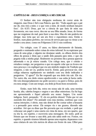 “BRUXARIA” - TESTEMUNHO DE CARLO RIBAS
27
CAPÍTULO 04 – DEUS COMEÇA A ME CERCAR.
O Senhor não tem obrigação nenhuma de correr atrás de
ninguém, mas Deus é fiel à sua Palavra, que diz: “Todo aquele que o pai
me dá, esta virá a mim; e o que vem a mim, de modo nenhum lançarei
fora”. (Jo 6:37) Deus, por ter a ciência de que faria de mim sua
ferramenta, seu vaso novo, deu-me ao seu filho amado, Jesus, de forma
que me resgatasse do mal, para fazer a sua obra. Mas ele não poderia me
obrigar, isso teria que ser um ato livre e espontâneo meu. Então o
Senhor, num plano perfeito, me cercou de servos para que eu viesse a me
render a seu amor, como em Felipenses 2:10-11 nos confirma.
No colégio, com 17 anos, eu falava abertamente de Satanás,
pregando e ensinando sobre coisas do reino infernal. Se eu espirrasse por
causa de uma gripe, e alguém me desejasse saúde, eu olhava dentro dos
olhos da pessoa e dizia que a saúde dela passaria para mim, e que ela
pegaria toda a minha gripe. Realmente no próximo dia a pessoa aparecia
adoentada e eu já estava curado. Um colega meu, que é cristão e
estudava comigo, me perguntou o que era aquele colar que eu levava em
meu pescoço e eu expliquei que era um símbolo mágico da Tradição que
ninguém, a não ser eu, poderia tocá-lo. Então, para provocar-me, este
colega esbarrou rapidamente no símbolo com seu dedo indicador e
perguntou: “E agora?” Eu lhe respondi que seu dedo iria cair. Ele riu.
No outro dia, seu dedo estava apodrecendo e sua unha já havia caído.
Ele veio desesperadamente me pedir socorro e eu parei o feitiço, pois ele
era meu amigo. Com um tempo, seu dedo já ficara bom novamente.
Então, num belo dia, entra em nossa sala de aula, uma menina
bonita, alta, cabelos longos e negros e um olhar misterioso. Eu fui logo
me apresentando e fiquei sabendo seu nome: Inajara. Um nome
indígena. Sorri, pensando: “É, ela era perfeita demais! Tinha que ter um
nominho feio desses!” Fiz amizade com essa menina, confesso que com
outras intenções, é obvio, mas não deixei de lhe contar sobre a bruxaria
e a persuadir para entrar. Ela sempre ria e me gozava, dizendo não
acreditar. Até que eu disse que lhe provaria que era verdade, e pedi que
colocasse um papel e uma caneta em cima da mesa, em seu quarto, que
eu iria lá, em espírito, e escreveria uma mensagem. De noite, pedi ao
Stinuts que me levasse a casa dela, pois não sabia onde era. Fomos, em
espírito, e quando viramos faltando apenas uma esquina, deparamos com
uma criatura de uns três metros de altura em frente da casa. Olhei para
 