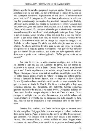 “BRUXARIA” - TESTEMUNHO DE CARLO RIBAS
28
Stinuts, que havia parado e perguntei o que era aquilo. Ele me respondeu
assustado que era um anjo. Eu lhe ordenei que o tirasse de lá, pois eu
não conseguia me mover. Rapidamente ele me disse: “Com esse eu não
posso. Vai você!” E desapareceu. Eu, aos berros, chamava-o de volta, em
vão. Foi quando o anjo me sorriu e fez um sinal, chamando-me. Eu fui e
falei que queria entrar. Ele sorriu-me novamente e disse: “Satanás não
tem poder aqui, pois esta família teme ao Deus Vivo, e serve ao Filho Jesus
Cristo, o Nazareno”. Eu repliquei, dizendo que o iria destruir, mas com
uma calma angelical me disse: “Você ainda pode voltar pra Jesus. Foi por
ti que ele morreu. Quem me dera se fosse por mim. Ele te deu esta chance,
aceite!” E pôs a mão sobre mim e eu, no mesmo instante, voltei ao hotel.
Passei o dia todo com muita dor de cabeça. Ao chegar no colégio, vi no
final do corredor Inajara. Ela vinha em minha direção, com um sorriso
irônico. Ao chegar próxima de mim, para me dar um beijo, eu peguei-a
pelo pescoço e a ergui na parede e perguntei: “Por que você não me disse
que era crente? Eu fui ontem lá, mas tinha um anjo esperando, sabia?”
Separaram a gente e eu continuei gritando: “Sabia que ele podia ter me
matado?”
Na hora do recreio, ela veio conversar comigo, e me contou que
era Batista e que seu pai era Diácono da igreja. Eu lhe contei do
ocorrido, e ela apenas sorriu e disse: “O meu Deus é muito mais forte do
que o seu”. E saiu. Aquilo ecoou na minha cabeça durante vários dias.
Alguns dias depois, houve uma série de oratórias no colégio e uma delas
foi sobre música gospel. Falava de “blues” e o rapaz que estava falando
contou a história de James Brown, mas se enganou e disse Charlie
Brown. Quando acabou a oratória, eu fui até ele, o cumprimentei e disse
que era James ao invés de Charlie. Ele ficou constrangido e logo nos
tornamos amigos. Eu, guitarrista, ele, baterista. Nossas conversas
giravam em torno da música. Seu nome: Peter. O segundo soldado de
Deus nesta batalha, sempre disposto a falar de Deus e a orar. Orava
comigo no colégio, em voz alta. Passavam-se pela minha cabeça mil
coisas, inclusive a vergonha que eu passava ao seu lado, quando ele fazia
isso. Mas ele não se importava, o que interessava para ele era fazer a
obra.
Nestes dias, conheci, em frente ao hotel que eu morava, uma
livraria evangélica. Fui jogar bola com uns amigos e conheci também o
dono dessa livraria. Passei a freqüentá-la e ouvir os CDs de rock gospel
que vendiam. Fiz amizade com o dono, que passou a me mostrar a
Palavra. Ele chama-se Dile, o terceiro soldado de Jesus. Briguei várias
vezes com ele, sobre Deus, mas a astúcia da serpente e a calma da pomba
 
