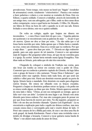 “BRUXARIA” - TESTEMUNHO DE CARLO RIBAS
29
prevaleceram. Neste tempo, veio morar no hotel um “hippie” (vendedor
de artesanatos) crente, totalmente “cristocêntrico”. Passou a me ensinar
a fazer pulseiras e colares e a me mostrar as vontades de Deus. Este era
Edison, o quarto soldado. Comecei a trabalhar, através do intermédio de
um amigo meu, com uns advogados, pai e filho, onde eu dava umas dicas
sobre computação, curso o qual havia me formado. O filho, Dr. Ricardo,
me falava de Deus na hora do café e quando eu ia até sua sala. Estava
fechado o cerco divino, este era o quinto soldado.
De volta ao colégio, aquilo que Inajara me dissera me
incomodava. “... o meu Deus é mais forte do que o seu...” Aquelas palavras
me açoitavam e se encontravam com as palavras do anjo: “... foi por ti que
ele morreu. Quem me dera se fosse por mim...” Eu não sabia que o tal
Jesus havia morrido por mim. Sabia apenas que o Diabo havia o matado
na cruz, como um criminoso. Essa era a versão que eu conhecia. Por que
o anjo disse: “...quem dera fosse por mim...”? Deveria ser algo realmente
grande, para um anjo querer de tal maneira. Comecei a me aproximar
mais de Inajara e lhe perguntar sobre Jesus, até que ela me convidou para
ir à igreja. Eu aceitei. Jamais havia entrado numa Igreja Evangélica. Não
disse nada ao Stinuts, pois sabia que ele não iria concordar.
Chegando lá, coloquei o símbolo da Tradição nas costas, para
não levar um tombo ao entrar em contato com o poder de Deus.
Comentei que eu conhecia o primeiro capítulo de Gênesis, ela logo falou
com o grupo de louvor e eles cantaram “Nosso Deus é Soberano”, que
comenta sobre esse capítulo. Estava indo tudo bem, até que senti um
calafrio e olhei para trás. Havia um demônio enorme parado na porta da
Igreja. Stinuts havia o mandado. Este demônio era usado para afugentar
outros bruxos. Ele estava me olhando com os braços cruzados.
Perguntei a Inajara se demônios podiam entrar na Igreja, e ela pediu-me
se estava vendo algum, eu disse que sim. Então, Stinuts apareceu sentado
do meu lado e falou: “Ótimo, já está nos entregando ao inimigo, agora só
falta você virar um deles”. Levantei do meu lugar e sai. Stinuts veio atrás
dizendo para irmos embora. Fui, mas não conseguia parar de pensar em
por que Jesus haveria de morrer por mim. No dia seguinte, perguntei ao
Dile e ele me deu um livrinho chamado “Quatro Leis Espirituais”. Lá eu
encontraria a explicação para tudo e aquilo me deixou confuso, mas meu
coração estava duro e corrompido pelo mal e resolvi deixar de lado. O
Peter não cansava de ler a Bíblia para mim, de orar e me dera uma fita de
rock gospel, da banda Katsbarnéa. Passei a fazer uma revistinha com o
intúito de divulgar a bruxaria. Comecei a tocar guitarra numa banda de
“Blues” e me afastei mais ainda do amor de Deus.
 