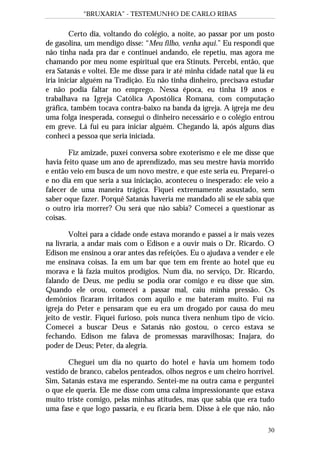 “BRUXARIA” - TESTEMUNHO DE CARLO RIBAS
30
Certo dia, voltando do colégio, a noite, ao passar por um posto
de gasolina, um mendigo disse: “Meu filho, venha aqui.” Eu respondi que
não tinha nada pra dar e continuei andando, ele repetiu, mas agora me
chamando por meu nome espiritual que era Stinuts. Percebi, então, que
era Satanás e voltei. Ele me disse para ir até minha cidade natal que lá eu
iria iniciar alguém na Tradição. Eu não tinha dinheiro, precisava estudar
e não podia faltar no emprego. Nessa época, eu tinha 19 anos e
trabalhava na Igreja Católica Apostólica Romana, com computação
gráfica, também tocava contra-baixo na banda da igreja. A igreja me deu
uma folga inesperada, consegui o dinheiro necessário e o colégio entrou
em greve. Lá fui eu para iniciar alguém. Chegando lá, após alguns dias
conheci a pessoa que seria iniciada.
Fiz amizade, puxei conversa sobre exoterismo e ele me disse que
havia feito quase um ano de aprendizado, mas seu mestre havia morrido
e então veio em busca de um novo mestre, e que este seria eu. Preparei-o
e no dia em que seria a sua iniciação, aconteceu o inesperado: ele veio a
falecer de uma maneira trágica. Fiquei extremamente assustado, sem
saber oque fazer. Porquê Satanás haveria me mandado ali se ele sabia que
o outro iria morrer? Ou será que não sabia? Comecei a questionar as
coisas.
Voltei para a cidade onde estava morando e passei a ir mais vezes
na livraria, a andar mais com o Edison e a ouvir mais o Dr. Ricardo. O
Edison me ensinou a orar antes das refeições. Eu o ajudava a vender e ele
me ensinava coisas. Ia em um bar que tem em frente ao hotel que eu
morava e lá fazia muitos prodígios. Num dia, no serviço, Dr. Ricardo,
falando de Deus, me pediu se podia orar comigo e eu disse que sim.
Quando ele orou, comecei a passar mal, caiu minha pressão. Os
demônios ficaram irritados com aquilo e me bateram muito. Fui na
igreja do Peter e pensaram que eu era um drogado por causa do meu
jeito de vestir. Fiquei furioso, pois nunca tivera nenhum tipo de vício.
Comecei a buscar Deus e Satanás não gostou, o cerco estava se
fechando. Edison me falava de promessas maravilhosas; Inajara, do
poder de Deus; Peter, da alegria.
Cheguei um dia no quarto do hotel e havia um homem todo
vestido de branco, cabelos penteados, olhos negros e um cheiro horrível.
Sim, Satanás estava me esperando. Sentei-me na outra cama e perguntei
o que ele queria. Ele me disse com uma calma impressionante que estava
muito triste comigo, pelas minhas atitudes, mas que sabia que era tudo
uma fase e que logo passaria, e eu ficaria bem. Disse à ele que não, não
 