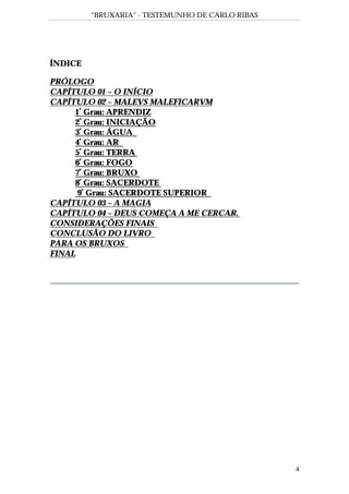 “BRUXARIA” - TESTEMUNHO DE CARLO RIBAS
4
ÍNDICE
PRÓLOGO
CAPÍTULO 01 – O INÍCIO
CAPÍTULO 02 – MALEVS MALEFICARVM
1º
Grau: APRENDIZ
2º
Grau: INICIAÇÃO
3º
Grau: ÁGUA
4º
Grau: AR
5º
Grau: TERRA
6º
Grau: FOGO
7º
Grau: BRUXO
8º
Grau: SACERDOTE
9º
Grau: SACERDOTE SUPERIOR
CAPÍTULO 03 – A MAGIA
CAPÍTULO 04 – DEUS COMEÇA A ME CERCAR.
CONSIDERAÇÕES FINAIS
CONCLUSÃO DO LIVRO
PARA OS BRUXOS
FINAL
 