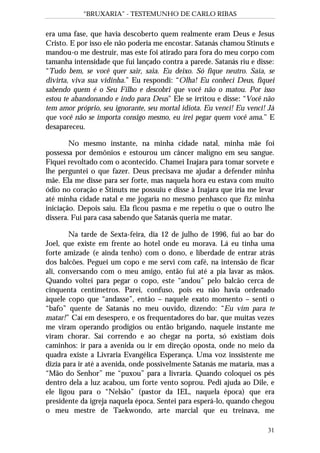 “BRUXARIA” - TESTEMUNHO DE CARLO RIBAS
31
era uma fase, que havia descoberto quem realmente eram Deus e Jesus
Cristo. E por isso ele não poderia me encostar. Satanás chamou Stinuts e
mandou-o me destruir, mas este foi atirado para fora do meu corpo com
tamanha intensidade que fui lançado contra a parede. Satanás riu e disse:
“Tudo bem, se você quer sair, saia. Eu deixo. Só fique neutro. Saia, se
divirta, viva sua vidinha.” Eu respondi: “Olha! Eu conheci Deus, fiquei
sabendo quem é o Seu Filho e descobri que você não o matou. Por isso
estou te abandonando e indo para Deus” Ele se irritou e disse: “Você não
tem amor próprio, seu ignorante, seu mortal idiota. Eu venci! Eu venci! Já
que você não se importa consigo mesmo, eu irei pegar quem você ama.” E
desapareceu.
No mesmo instante, na minha cidade natal, minha mãe foi
possessa por demônios e estourou um câncer malígno em seu sangue.
Fiquei revoltado com o acontecido. Chamei Inajara para tomar sorvete e
lhe perguntei o que fazer. Deus precisava me ajudar a defender minha
mãe. Ela me disse para ser forte, mas naquela hora eu estava com muito
ódio no coração e Stinuts me possuiu e disse à Inajara que iria me levar
até minha cidade natal e me jogaria no mesmo penhasco que fiz minha
iniciação. Depois saiu. Ela ficou pasma e me repetiu o que o outro lhe
dissera. Fui para casa sabendo que Satanás queria me matar.
Na tarde de Sexta-feira, dia 12 de julho de 1996, fui ao bar do
Joel, que existe em frente ao hotel onde eu morava. Lá eu tinha uma
forte amizade (e ainda tenho) com o dono, e liberdade de entrar atrás
dos balcões. Peguei um copo e me servi com café, na intensão de ficar
ali, conversando com o meu amigo, então fui até a pia lavar as mãos.
Quando voltei para pegar o copo, este “andou” pelo balcão cerca de
cinquenta centímetros. Parei, confuso, pois eu não havia ordenado
àquele copo que “andasse”, então – naquele exato momento – senti o
“bafo” quente de Satanás no meu ouvido, dizendo: “Eu vim para te
matar!” Caí em desespero, e os frequentadores do bar, que muitas vezes
me viram operando prodígios ou então brigando, naquele instante me
viram chorar. Saí correndo e ao chegar na porta, só existiam dois
caminhos: ir para a avenida ou ir em direção oposta, onde no meio da
quadra existe a Livraria Evangélica Esperança. Uma voz inssistente me
dizia para ir até a avenida, onde possivelmente Satanás me mataria, mas a
“Mão do Senhor” me “puxou” para a livraria. Quando coloquei os pés
dentro dela a luz acabou, um forte vento soprou. Pedi ajuda ao Dile, e
ele ligou para o “Nelsão” (pastor da IEL, naquela época) que era
presidente da igreja naquela época. Sentei para esperá-lo, quando chegou
o meu mestre de Taekwondo, arte marcial que eu treinava, me
 