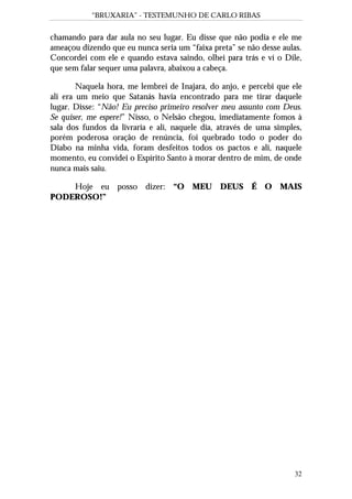 “BRUXARIA” - TESTEMUNHO DE CARLO RIBAS
32
chamando para dar aula no seu lugar. Eu disse que não podia e ele me
ameaçou dizendo que eu nunca seria um “faixa preta” se não desse aulas.
Concordei com ele e quando estava saindo, olhei para trás e ví o Dile,
que sem falar sequer uma palavra, abaixou a cabeça.
Naquela hora, me lembrei de Inajara, do anjo, e percebi que ele
ali era um meio que Satanás havia encontrado para me tirar daquele
lugar. Disse: “Não! Eu preciso primeiro resolver meu assunto com Deus.
Se quiser, me espere!” Nisso, o Nelsão chegou, imediatamente fomos à
sala dos fundos da livraria e ali, naquele dia, através de uma simples,
porém poderosa oração de renúncia, foi quebrado todo o poder do
Diabo na minha vida, foram desfeitos todos os pactos e ali, naquele
momento, eu convidei o Espírito Santo à morar dentro de mim, de onde
nunca mais saiu.
Hoje eu posso dizer: “O MEU DEUS É O MAIS
PODEROSO!”
 