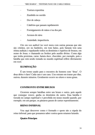 “BRUXARIA” - TESTEMUNHO DE CARLO RIBAS
34
- Tontura repentina
- Zumbido no ouvido
- Dor de cabeça
- Calafrios que passam rapidamente
- Formigamento de mãos e/ou dos pés
- Acessos de raiva
- Ansiedade, impaciência.
Ore em voz audível (se você mora com outras pessoas que não
são cristãos, ore no banheiro, em tom baixo, pois Satanás tem uma
ótima audição.) expulsando todos os demônios e espíritos de bruxos, em
nome de Jesus, e chamando ao Senhor pelo auxílio divino. Coma algo
que tenha proteínas, carne, batata doce, chocolate, por exemplo, pois a
batalha que está sendo tomada no mundo espiritual reflete diretamente
em você.
ILUMINAÇÃO
É um termo usado para o encontro do homem com “deus”. O
deus deles é claro! Cada caso é um caso. Uns entram em transe por dias,
outros, durante minutos. Geralmente ocorre no oitavo e nono graus.
CONFRONTO ENTRE BRUXOS
Ocorrem sempre batalhas entre um bruxo e outro, pois aquele
que consegue vencer, ganha os demônios do outro. Essa batalha é
travada no campo espiritual e é percebida em nosso mundo quando, por
exemplo, em um parque, os pássaros param de cantar repentinamente.
REINO INFERNAL
Vou aqui descrever como é formado e quem são a cúpula do
reino infernal, para que possamos saber contra quem estamos lutando.
Quatro Príncipes
 