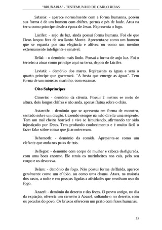“BRUXARIA” - TESTEMUNHO DE CARLO RIBAS
35
Satanás: - aparece normalmente com a forma humanna, porém
sua forma é de um homem com chifres, pernas e pés de bode. Atua na
terra como príncipe desde a época de Jesus. Representa o fogo.
Lúcifer: - anjo de luz, ainda possui forma humana. Foi ele que
Deus lançou fora de seu Santo Monte. Apresenta-se como um homem
que se espanta por sua elegância e altivez ou como um menino
extremamente inteligente e sensível.
Belial: - o demônio mais lindo. Possui a forma de anjo luz. Foi o
terceiro a atuar como príncipe aqui na terra, depois de Lúcifer.
Leviatã: - demônio dos mares. Representa as águas e será o
quarto príncipe que governará. “A besta que emerge as águas”. Tem
forma de um monstro marinho, com escamas.
Oito Subpríncipes
Címerio: - demônio da ciência. Possui 2 metros ee meio de
altura, dois longos chifres e não anda, apenas flutua sobre o chão.
Astaroth: - demônio que se apresenta em forma de monstro,
sentado sobre um dragão, trazendo sempre na mão direita uma serpente.
Tem um mal cheiro horrível e vive se lamuriando, afirmando ter sido
injustiçado por Deus. Tem profundo conhecimento e é muito fácil o
fazer falar sobre coisas que já aconteceram.
Behemoth: - demônio da comida. Apresenta-se como um
elefante que anda nas patas de trás.
Belfegor: - demônio com corpo de mulher e cabeça desfigurada,
com uma boca enorme. Ele atraía os marinheiros nos cais, pelo seu
corpo e os devorava.
Belam: - demônio do fogo. Não possui forma deffinida, aparece
geralmente como um eflúvio, ou como uma chama. Ataca, na maioria
dos casos, a noite e em pessoas ligadas a atividades que envolvam uso do
fogo.
Azazel: - demônio do deserto e das fezes. O povvo antigo, no dia
da expiação, oferecia um carneiro à Azazel, soltando-o no deserto, com
os pecados do povo. Os bruxos oferecem um prato com fezes humanas.
 