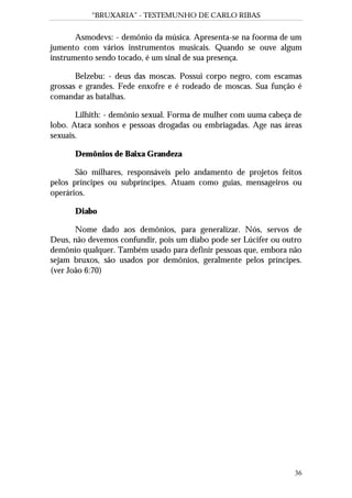 “BRUXARIA” - TESTEMUNHO DE CARLO RIBAS
36
Asmodevs: - demônio da música. Apresenta-se na foorma de um
jumento com vários instrumentos musicais. Quando se ouve algum
instrumento sendo tocado, é um sinal de sua presença.
Belzebu: - deus das moscas. Possui corpo negro, com escamas
grossas e grandes. Fede enxofre e é rodeado de moscas. Sua função é
comandar as batalhas.
Lilhith: - demônio sexual. Forma de mulher com uuma cabeça de
lobo. Ataca sonhos e pessoas drogadas ou embriagadas. Age nas áreas
sexuais.
Demônios de Baixa Grandeza
São milhares, responsáveis pelo andamento de projetos feitos
pelos príncipes ou subpríncipes. Atuam como guias, mensageiros ou
operários.
Diabo
Nome dado aos demônios, para generalizar. Nós, servos de
Deus, não devemos confundir, pois um diabo pode ser Lúcifer ou outro
demônio qualquer. Também usado para definir pessoas que, embora não
sejam bruxos, são usados por demônios, geralmente pelos príncipes.
(ver João 6:70)
 