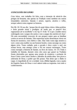 “BRUXARIA” - TESTEMUNHO DE CARLO RIBAS
37
CONCLUSÃO DO LIVRO
Caro leitor, este trabalho foi feito com a intenção de alertá-lo dos
perigos da bruxaria, não apenas na Tradição como também em outras
irmandades existentes. Satanás é astuto, esperto, atrativo e velho,
sempre saberá como enganar os homens.
Em Mt. 24: 24 nos diz: "porque hão de surgir falsos cristos e falsos profetas,
e farão grandes sinais e prodígios; de modo que, se possível fora,
enganariam até os escolhidos" e em Ap 17: 6 diz "E vi que a mulher estava
embriagada com o sangue dos santos e com o sangue dos mártires de Jesus".
Há uma necessidade crescente de um preparo maior para as batalhas
contra os servos de Satanás. Não esperemos ações demoníacas virem em
forma de monstros, com chifres e rabo. Elas virão como algo atrativo a
você, como uma mulher ou um homem bonito, como um jogo ou como
algum vício. Tome cuidado, pois o pecado é doce como o mel, em
nossas bocas, mas amargo como o fel em nossos estômagos. Tome
como exemplo a história de Sansão, no livro de Juízes, 14: 5-9. Todo o
trabalho de Satanás, durante estes oito anos que passei na Tradição
foram destruídos por apenas uma oração de renúncia e aceitação de
Jesus Cristo como único Senhor e Salvador da minha alma. Isto prova a
soberania de Deus, o poder que Ele possui. Não deixe que o diabo te
cegue, te impedindo de ver a verdade. Leia a Bíblia Sagrada, com a unção
do Espírito Santo de Deus e você saberá todas as respostas, terá todo o
conhecimento.
 