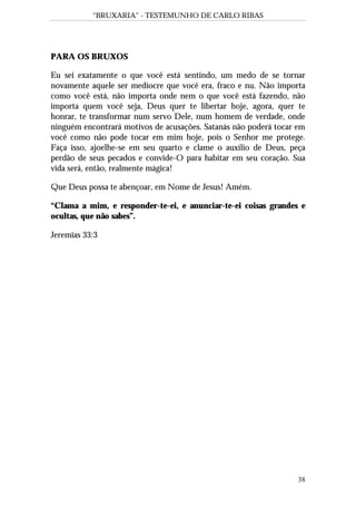 “BRUXARIA” - TESTEMUNHO DE CARLO RIBAS
38
PARA OS BRUXOS
Eu sei exatamente o que você está sentindo, um medo de se tornar
novamente aquele ser medíocre que você era, fraco e nu. Não importa
como você está, não importa onde nem o que você está fazendo, não
importa quem você seja, Deus quer te libertar hoje, agora, quer te
honrar, te transformar num servo Dele, num homem de verdade, onde
ninguém encontrará motivos de acusações. Satanás não poderá tocar em
você como não pode tocar em mim hoje, pois o Senhor me protege.
Faça isso, ajoelhe-se em seu quarto e clame o auxílio de Deus, peça
perdão de seus pecados e convide-O para habitar em seu coração. Sua
vida será, então, realmente mágica!
Que Deus possa te abençoar, em Nome de Jesus! Amém.
“Clama a mim, e responder-te-ei, e anunciar-te-ei coisas grandes e
ocultas, que não sabes”.
Jeremias 33:3
 