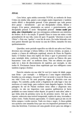 “BRUXARIA” - TESTEMUNHO DE CARLO RIBAS
39
FINAL
Caro leitor, após minha conversão TOTAL ao senhorio de Jesus
Cristo em minha vida, passei a um estágio muito importante e também
muito difícil: o discipulado pessoal. Creio piamente que toda pessoa
deve passar – inicialmente – por um discipulador cristão, idôneo e
íntegro (Um pastor, missionário ou outro), e posteriormente, pelo
discipulado pessoal. É neste “discipulado pessoal” (termo usado por
mim, não é doutrinário) que nos entregamos avidamente aos mistérios
do Senhor, da fé e da oração. É quando Deus te toma nas mãos e trata
pessoalmente de sua vida, como ele quer. É quando “descemos à casa do
Oleiro” e Este nos “quebra” e nos faz de novo. Eu tenho brincado com
meu pastor dizendo que fui morar na casa do Oleiro, tamanho foi meu
quebrantamento.
Queridos, neste período específico na vida de um salvo em Cristo,
devemos nos entregar à leitura bíblica e de livros cristãos, ao jejum, à
oração e à busca de edificação espiritual, através de Dons do Espírito
Santo. O Senhor Jesus está repleto de Dons e quer te presentear com
uma variedade deles, conforme lhe apraz, porém na Palavra diz para
buscarmos “com zelo” os melhores dons. Não me adianta em quase
nada ter o dom de discernimento de espíritos, por exemplo, se não
tenho fé. Precisamos buscar dons espirituais que nos edifiquem como
também à igreja o Senhor.
Exercite missões em sua vida! Se você já é maior de idade, pegue
suas férias – por exemplo – e dedique-as a uma viagem missionária.
Sozinho ou com amigos, viva por fé! Você vai sentir o tocar de Deus em
sua vida! Certa vez fiz uma pequena viagem de bicicleta com uns
amigos. No caminho, podia sentir a fragrância de cada lugar e isso me
motivava a ir mais longe, para conhecer mais daqueles lugares. As belas
paisagens do sul do Paraná enchiam meus olhos e alegravam meu
coração, eu não me importava com quantos quilômetros já havia
pedalado ou como iríamos voltar depois, só queria ir mais além, saber o
que tinha atrás da próxima curva ou do próximo morro. Até que, de
repente, sobreveio uma terrível tempestade, repleta de raios, trovoadas e
muito vento. Todos ficamos apavorados. O cenário agora já não era de
belos campos e verdes morros. Tudo era cinza e negro. A chuva gelada
nos açoitava com tamanha força que nos era impossível permanecer em
cima das bicicletas. Corremos até uma grande árvore para nos abrigar e
 