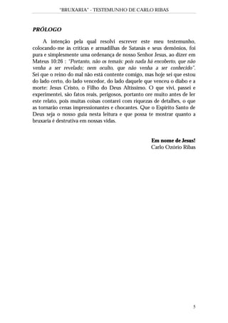 “BRUXARIA” - TESTEMUNHO DE CARLO RIBAS
5
PRÓLOGO
A intenção pela qual resolvi escrever este meu testemunho,
colocando-me às críticas e armadilhas de Satanás e seus demônios, foi
pura e simplesmente uma ordenança de nosso Senhor Jesus, ao dizer em
Mateus 10:26 : “Portanto, não os temais: pois nada há encoberto, que não
venha a ser revelado; nem oculto, que não venha a ser conhecido”.
Sei que o reino do mal não está contente comigo, mas hoje sei que estou
do lado certo, do lado vencedor, do lado daquele que venceu o diabo e a
morte: Jesus Cristo, o Filho do Deus Altíssimo. O que vivi, passei e
experimentei, são fatos reais, perigosos, portanto ore muito antes de ler
este relato, pois muitas coisas contarei com riquezas de detalhes, o que
as tornarão cenas impressionantes e chocantes. Que o Espírito Santo de
Deus seja o nosso guia nesta leitura e que possa te mostrar quanto a
bruxaria é destrutiva em nossas vidas.
Em nome de Jesus!
Carlo Ozório Ribas
 