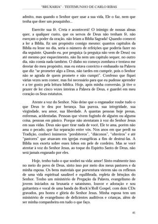 “BRUXARIA” - TESTEMUNHO DE CARLO RIBAS
41
admito, mas quando o Senhor quer usar a sua vida, Ele o faz, nem que
tenha que doer um pouquinho...
Exercite sua fé. Creia e acontecerá! O inimigo de nossas almas
quer, a qualquer custo, que os servos de Deus não tenham fé, não
exerçam o poder da oração, não leiam a Bíblia Sagrada! Quando comecei
a ler a Bíblia, fiz um propósito comigo mesmo: quantos capítulos da
Bíblia eu lesse no dia, seria o número de refeições que poderia fazer no
dia seguinte. Quando eu, por preguiça (a preguiça não vem de Deus) ou
até mesmo por esquecimento, não lia nem um capítulo sequer, no outro
dia, não comia nada também. O diabo no começo zombava e tentava me
desviar do meu propósito, mas eu estava convicto e embasado na Palavra
que diz “se prometer algo a Deus, não tardes em cumprir, pois o Senhor
não se agrada de quem promete e não cumpri”. Confesso que fiquei
várias vezes sem comer, mas foi necessário para que eu pudesse aprender
e a ter gosto pela leitura bíblica. Hoje, após minha conversão, já tive o
prazer de ler cinco vezes inteiras a Palavra de Deus, e guardei em meu
coração os Seus estatutos.
Atente a voz do Senhor. Não deixe que o enganador roube tudo o
que Deus te deu por herança. Sua pureza, sua integridade, sua
virgindade, seu amor, sua liberdade. A quantas pessoas hoje presas,
enfermas, acidentadas. Pessoas que vivem fugindo de alguém ou alguma
coisa, pessoas em pânico. Porque não atentaram à voz do Senhor Jesus
em suas vidas. Deus não quer tirar nada de você, Ele te ama, porém não
ama o pecado, que faz separação entre vós. Nos anos em que perdi na
Tradição, conheci inúmeros “presbíteros”, “diáconos”, “obreiros” e até
“pastores” que atuavam em igrejas evangélicas a fim de destruí-las. A
Bíblia nos exorta sobre esses lobos em pele de cordeiro. Mas se você
atentar à voz do Senhor Jesus, ao toque do Espírito Santo de Deus, não
será jamais enganado por eles.
Hoje, tenho tudo o que sonhei na vida: amor! Sinto realmente isso
no meio do povo de Deus, sinto isso por meio dos meus pastores e da
minha esposa. Os bens materiais que porventura vierem são os reflexos
de uma vida espiritual saudável e equilibrada, repleta de bênçãos do
Senhor. Tenho um ministério de Pregação da Palavra, evangelismo de
jovens iniciados na bruxaria e satanismo, louvor e adoração e sou
guitarrista e vocal de uma banda do Rock’n’Roll Gospel, com dois CDs
gravados, pra honra e glória do Senhor Jesus. Minha esposa tem um
ministério de evangelismo de deficientes auditivos e crianças, além de
ser minha companheira em tudo o que faço.
 