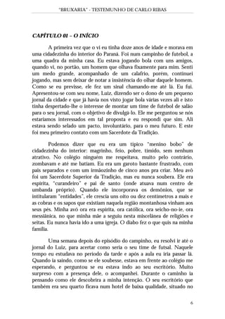 “BRUXARIA” - TESTEMUNHO DE CARLO RIBAS
6
CAPÍTULO 01 – O INÍCIO
A primeira vez que o vi eu tinha doze anos de idade e morava em
uma cidadezinha do interior do Paraná. Foi num campinho de futebol, a
uma quadra da minha casa. Eu estava jogando bola com uns amigos,
quando vi, no portão, um homem que olhava fixamente para mim. Senti
um medo grande, acompanhado de um calafrio, porém, continuei
jogando, mas sem deixar de notar a insistência do olhar daquele homem.
Como se eu previsse, ele fez um sinal chamando-me até lá. Eu fui.
Apresentou-se com seu nome, Luiz, dizendo ser o dono de um pequeno
jornal da cidade e que já havia nos visto jogar bola várias vezes ali e isto
tinha despertado-lhe o interesse de montar um time de futebol de salão
para o seu jornal, com o objetivo de divulgá-lo. Ele me perguntou se nós
estaríamos interessados em tal proposta e eu respondi que sim. Ali
estava sendo selado um pacto, involuntário, para o meu futuro. E este
foi meu primeiro contato com um Sacerdote da Tradição.
Podemos dizer que eu era um típico “menino bobo” de
cidadezinha do interior: magrinho, feio, pobre, tímido, sem nenhum
atrativo. No colégio ninguém me respeitava, muito pelo contrário,
zombavam e até me batiam. Eu era um garoto bastante frustrado, com
pais separados e com um irmãozinho de cinco anos pra criar. Meu avô
foi um Sacerdote Superior da Tradição, mas eu nunca soubera. Ele era
espírita, “curandeiro” e pai de santo (onde atuava num centro de
umbanda próprio). Quando ele incorporava os demônios, que se
intitularam “entidades”, ele crescia uns oito ou dez centímetros a mais e
as cobras e os sapos que existiam naquela região montanhosa vinham aos
seus pés. Minha avó ora era espírita, ora católica, ora seicho-no-ie, ora
messiânica, no que minha mãe a seguiu nesta miscelânea de religiões e
seitas. Eu nunca havia ido a uma igreja. O diabo fez o que quis na minha
família.
Uma semana depois do episódio do campinho, eu resolvi ir até o
jornal do Luiz, para acertar como seria o seu time de futsal. Naquele
tempo eu estudava no período da tarde e após a aula eu iria passar lá.
Quando ia saindo, como se ele soubesse, estava em frente ao colégio me
esperando, e perguntou se eu estava indo ao seu escritório. Muito
surpreso com a presença dele, o acompanhei. Durante o caminho ia
pensando como ele descobrira a minha intenção. O seu escritório que
também era seu quarto ficava num hotel de baixa qualidade, situado no
 