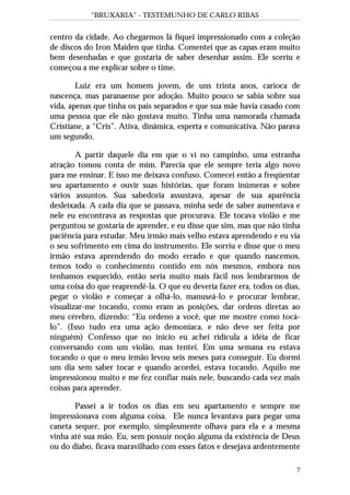 “BRUXARIA” - TESTEMUNHO DE CARLO RIBAS
7
centro da cidade. Ao chegarmos lá fiquei impressionado com a coleção
de discos do Iron Maiden que tinha. Comentei que as capas eram muito
bem desenhadas e que gostaria de saber desenhar assim. Ele sorriu e
começou a me explicar sobre o time.
Luiz era um homem jovem, de uns trinta anos, carioca de
nascença, mas paranaense por adoção. Muito pouco se sabia sobre sua
vida, apenas que tinha os pais separados e que sua mãe havia casado com
uma pessoa que ele não gostava muito. Tinha uma namorada chamada
Cristiane, a “Cris”. Ativa, dinâmica, esperta e comunicativa. Não parava
um segundo.
A partir daquele dia em que o vi no campinho, uma estranha
atração tomou conta de mim. Parecia que ele sempre teria algo novo
para me ensinar. E isso me deixava confuso. Comecei então a freqüentar
seu apartamento e ouvir suas histórias, que foram inúmeras e sobre
vários assuntos. Sua sabedoria assustava, apesar de sua aparência
desleixada. A cada dia que se passava, minha sede de saber aumentava e
nele eu encontrava as respostas que procurava. Ele tocava violão e me
perguntou se gostaria de aprender, e eu disse que sim, mas que não tinha
paciência para estudar. Meu irmão mais velho estava aprendendo e eu via
o seu sofrimento em cima do instrumento. Ele sorriu e disse que o meu
irmão estava aprendendo do modo errado e que quando nascemos,
temos todo o conhecimento contido em nós mesmos, embora nos
tenhamos esquecido, então seria muito mais fácil nos lembrarmos de
uma coisa do que reaprendê-la. O que eu deveria fazer era, todos os dias,
pegar o violão e começar a olhá-lo, manuseá-lo e procurar lembrar,
visualizar-me tocando, como eram as posições, dar ordens diretas ao
meu cérebro, dizendo: “Eu ordeno a você, que me mostre como tocá-
lo”. (Isso tudo era uma ação demoníaca, e não deve ser feita por
ninguém) Confesso que no início eu achei ridícula a idéia de ficar
conversando com um violão, mas tentei. Em uma semana eu estava
tocando o que o meu irmão levou seis meses para conseguir. Eu dormi
um dia sem saber tocar e quando acordei, estava tocando. Aquilo me
impressionou muito e me fez confiar mais nele, buscando cada vez mais
coisas para aprender.
Passei a ir todos os dias em seu apartamento e sempre me
impressionava com alguma coisa. Ele nunca levantava para pegar uma
caneta sequer, por exemplo, simplesmente olhava para ela e a mesma
vinha até sua mão. Eu, sem possuir noção alguma da existência de Deus
ou do diabo, ficava maravilhado com esses fatos e desejava ardentemente
 