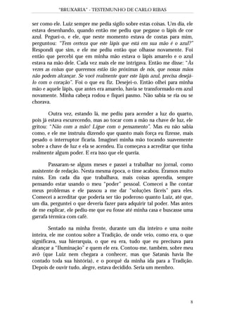 “BRUXARIA” - TESTEMUNHO DE CARLO RIBAS
8
ser como ele. Luiz sempre me pedia sigilo sobre estas coisas. Um dia, ele
estava desenhando, quando então me pediu que pegasse o lápis de cor
azul. Peguei-o, e ele, que neste momento estava de costas para mim,
perguntou: “Tem certeza que este lápis que está em sua mão é o azul?”
Respondi que sim, e ele me pediu então que olhasse novamente. Foi
então que percebi que em minha mão estava o lápis amarelo e o azul
estava na mão dele. Cada vez mais ele me intrigava. Então me disse: “Às
vezes as coisas que queremos estão tão próximas de nós, que nossas mãos
não podem alcançar. Se você realmente quer este lápis azul, precisa desejá-
lo com o coração”. Foi o que eu fiz. Desejei-o. Então olhei para minha
mão e aquele lápis, que antes era amarelo, havia se transformado em azul
novamente. Minha cabeça rodou e fiquei pasmo. Não sabia se ria ou se
chorava.
Outra vez, estando lá, me pediu para acender a luz do quarto,
pois já estava escurecendo, mas ao tocar com a mão na chave de luz, ele
gritou: “Não com a mão! Ligue com o pensamento”. Mas eu não sabia
como, e ele me instruiu dizendo que quanto mais força eu fizesse, mais
pesado o interruptor ficaria. Imaginei minha mão tocando suavemente
sobre a chave de luz e ela se acendeu. Eu começava a acreditar que tinha
realmente algum poder. E era isso que ele queria.
Passaram-se alguns meses e passei a trabalhar no jornal, como
assistente de redação. Nesta mesma época, o time acabou. Éramos muito
ruins. Em cada dia que trabalhava, mais coisas aprendia, sempre
pensando estar usando o meu “poder” pessoal. Comecei a lhe contar
meus problemas e ele passou a me dar “soluções fáceis” para eles.
Comecei a acreditar que poderia ser tão poderoso quanto Luiz, até que,
um dia, perguntei o que deveria fazer para adquirir tal poder. Mas antes
de me explicar, ele pediu-me que eu fosse até minha casa e buscasse uma
garrafa térmica com café.
Sentado na minha frente, durante um dia inteiro e uma noite
inteira, ele me contou sobre a Tradição, de onde veio, como era, o que
significava, sua hierarquia, o que eu era, tudo que eu precisava para
alcançar a “Iluminação” e quem ele era. Contou-me, também, sobre meu
avô (que Luiz nem chegara a conhecer, mas que Satanás havia lhe
contado toda sua história), e o porquê da minha ida para a Tradição.
Depois de ouvir tudo, alegre, estava decidido. Seria um membro.
 