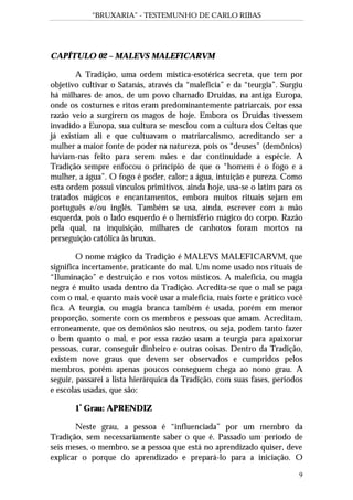 “BRUXARIA” - TESTEMUNHO DE CARLO RIBAS
9
CAPÍTULO 02 – MALEVS MALEFICARVM
A Tradição, uma ordem mística-esotérica secreta, que tem por
objetivo cultivar o Satanás, através da “maleficia” e da “teurgia”. Surgiu
há milhares de anos, de um povo chamado Druidas, na antiga Europa,
onde os costumes e ritos eram predominantemente patriarcais, por essa
razão veio a surgirem os magos de hoje. Embora os Druidas tivessem
invadido a Europa, sua cultura se mesclou com a cultura dos Celtas que
já existiam ali e que cultuavam o matriarcalismo, acreditando ser a
mulher a maior fonte de poder na natureza, pois os “deuses” (demônios)
haviam-nas feito para serem mães e dar continuidade a espécie. A
Tradição sempre enfocou o princípio de que o “homem é o fogo e a
mulher, a água”. O fogo é poder, calor; a água, intuição e pureza. Como
esta ordem possui vínculos primitivos, ainda hoje, usa-se o latim para os
tratados mágicos e encantamentos, embora muitos rituais sejam em
português e/ou inglês. Também se usa, ainda, escrever com a mão
esquerda, pois o lado esquerdo é o hemisfério mágico do corpo. Razão
pela qual, na inquisição, milhares de canhotos foram mortos na
perseguição católica às bruxas.
O nome mágico da Tradição é MALEVS MALEFICARVM, que
significa incertamente, praticante do mal. Um nome usado nos rituais de
“Iluminação” e destruição e nos votos místicos. A maleficia, ou magia
negra é muito usada dentro da Tradição. Acredita-se que o mal se paga
com o mal, e quanto mais você usar a maleficia, mais forte e prático você
fica. A teurgia, ou magia branca também é usada, porém em menor
proporção, somente com os membros e pessoas que amam. Acreditam,
erroneamente, que os demônios são neutros, ou seja, podem tanto fazer
o bem quanto o mal, e por essa razão usam a teurgia para apaixonar
pessoas, curar, conseguir dinheiro e outras coisas. Dentro da Tradição,
existem nove graus que devem ser observados e cumpridos pelos
membros, porém apenas poucos conseguem chega ao nono grau. A
seguir, passarei a lista hierárquica da Tradição, com suas fases, períodos
e escolas usadas, que são:
1º
Grau: APRENDIZ
Neste grau, a pessoa é “influenciada” por um membro da
Tradição, sem necessariamente saber o que é. Passado um período de
seis meses, o membro, se a pessoa que está no aprendizado quiser, deve
explicar o porque do aprendizado e prepará-lo para a iniciação. O
 
