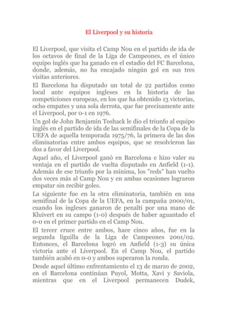 El Liverpool y su historia

El Liverpool, que visita el Camp Nou en el partido de ida de
los octavos de final de la Liga de Campeones, es el único
equipo inglés que ha ganado en el estadio del FC Barcelona,
donde, además, no ha encajado ningún gol en sus tres
visitas anteriores.
El Barcelona ha disputado un total de 22 partidos como
local ante equipos ingleses en la historia de las
competiciones europeas, en los que ha obtenido 13 victorias,
ocho empates y una sola derrota, que fue precisamente ante
el Liverpool, por 0-1 en 1976.
Un gol de John Benjamin Toshack le dio el triunfo al equipo
inglés en el partido de ida de las semifinales de la Copa de la
UEFA de aquella temporada 1975/76, la primera de las dos
eliminatorias entre ambos equipos, que se resolvieron las
dos a favor del Liverpool.
Aquel año, el Liverpool ganó en Barcelona e hizo valer su
ventaja en el partido de vuelta disputado en Anfield (1-1).
Además de ese triunfo por la mínima, los quot;redsquot; han vuelto
dos veces más al Camp Nou y en ambas ocasiones lograron
empatar sin recibir goles.
La siguiente fue en la otra eliminatoria, también en una
semifinal de la Copa de la UEFA, en la campaña 2000/01,
cuando los ingleses ganaron de penalti por una mano de
Kluivert en su campo (1-0) después de haber aguantado el
0-0 en el primer partido en el Camp Nou.
El tercer cruce entre ambos, hace cinco años, fue en la
segunda liguilla de la Liga de Campeones 2001/02.
Entonces, el Barcelona logró en Anfield (1-3) su única
victoria ante el Liverpool. En el Camp Nou, el partido
también acabó en 0-0 y ambos superaron la ronda.
Desde aquel último enfrentamiento el 13 de marzo de 2002,
en el Barcelona continúan Puyol, Motta, Xavi y Saviola,
mientras que en el Liverpool permanecen Dudek,
 
