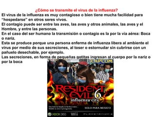 ¿Cómo se transmite el virus de la influenza? El virus de la influenza es muy contagioso o bien tiene mucha facilidad para “hospedarse” en otros seres vivos. El contagio puede ser entre las aves, las aves y otros animales, las aves y el Hombre, y entre las personas. En el caso del ser humano la transmisión o contagio es la por la vía aérea: Boca o nariz. Esta se produce porque una persona enferma de influenza libera al ambiente el virus por medio de sus secreciones, al toser o estornudar sin cubrirse con un pañuelo desechable, por ejemplo. Las secreciones, en forma de pequeñas gotitas ingresan al cuerpo por la nariz o por la boca 