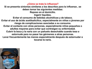¿Cómo se trata la influenza? Si se presenta síntomas similares a los descritos para la influenza , se deben tomar las siguientes medidas: Reposo en el domicilio. Ingerir líquidos. Evitar el consumo de bebidas alcohólicas y de tabaco. Evitar el uso de ácido acetilsalicílico, especialmente en niños o jóvenes por riesgo de complicaciones asociadas a su consumo. Evitar el contacto con otras personas, especialmente niños pequeños o adultos mayores para evitar que contraigan su enfermedad. Cubrir la boca y la nariz con un pañuelo desechable cuando tosa o estornude para no pasar los gérmenes a otras personas. Lavar frecuentemente las manos especialmente después de estornudar o tocarse la nariz. 