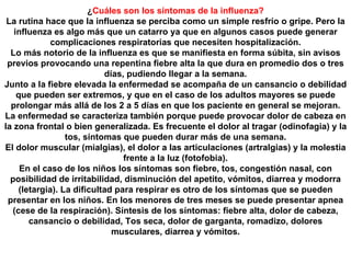 ¿ Cuáles son los síntomas de la influenza? La rutina hace que la influenza se perciba como un simple resfrío o gripe. Pero la influenza es algo más que un catarro ya que en algunos casos puede generar complicaciones respiratorias que necesiten hospitalización. Lo más notorio de la influenza es que se manifiesta en forma súbita, sin avisos previos provocando una repentina fiebre alta la que dura en promedio dos o tres días, pudiendo llegar a la semana. Junto a la fiebre elevada la enfermedad se acompaña de un cansancio o debilidad que pueden ser extremos, y que en el caso de los adultos mayores se puede prolongar más allá de los 2 a 5 días en que los paciente en general se mejoran. La enfermedad se caracteriza también porque puede provocar dolor de cabeza en la zona frontal o bien generalizada. Es frecuente el dolor al tragar (odinofagia) y la tos, síntomas que pueden durar más de una semana. El dolor muscular (mialgias), el dolor a las articulaciones (artralgias) y la molestia frente a la luz (fotofobia). En el caso de los niños los síntomas son fiebre, tos, congestión nasal, con posibilidad de irritabilidad, disminución del apetito, vómitos, diarrea y modorra (letargia). La dificultad para respirar es otro de los síntomas que se pueden presentar en los niños. En los menores de tres meses se puede presentar apnea (cese de la respiración). Síntesis de los síntomas: fiebre alta, dolor de cabeza, cansancio o debilidad, Tos seca, dolor de garganta, romadizo, dolores musculares, diarrea y vómitos. 