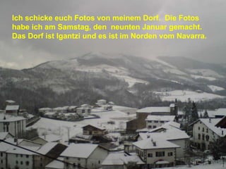 Ich schicke euch Fotos von meinem Dorf.  Die Fotos habe ich am Samstag, den  neunten Januar gemacht.  Das Dorf ist Igantzi und es ist im Norden vom Navarra.   