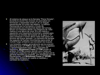 Al sistema de ataque se le llamaba “Peine Dorado”. Durante la acción los aviones se acercaban en formación y separados entre si, en un ángulo perpendicular al rumbo del objetivo. La táctica (favorecida por la formación y modo de aproximarse) era introducirse dentro del convoy lanzar sus torpedos desde una distancia de 1000 metros a una altura de unos 35 a 40 metros y siguiendo una trayectoria horizontal y estable para favorecer la entrada del torpedo en el agua a 12º, para comenzar a tomar altura nada más pasar por encima del buque atacado. La maniobra de escape iba seguida de fuertes movimientos para evitar el nutrido fuego antiaéreo que lanzaban los buques. Los torpedos usados generalmente por la aviación alemana eran:  LT F5/6  de 450 mm. (17,7 pulgadas)   y aproximadamente entre 180 y 220 kilos de explosivo;  Whitehead Fiume LT F5W  similar al anterior;  LT F5b  torpedo alemán poco fiable por cuanto en impactos con ángulos muy agudos por lo general rebotaba sin explotar, era rechazado por las tripulaciones; y el  Withehead Fiume LT 5FGW;  todos ellos similares en cuanto a medidas y cantidad de explosivo. 