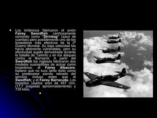 Los británicos fabricaron el avión  Fairey Swordfish  cariñosamente conocido como  “Strinbag”  (saco de cuerdas)   pero posiblemente uno de los torpederos más efectivos de la 2ª Guerra Mundial. Su baja velocidad los hacía altamente vulnerables, pero su efectividad quedó demostrada durante la batalla de Tarento y en los ataques contra el Bismarck. A partir del  Swordfish  los ingleses fabricaron dos modelos susceptibles de actuar como torpederos: el  Fairey Albacore , biplano que no tuvo tanto éxito como su predecesor siendo retirado del servicio incluso antes que el  Swodfish;  y el  Fairey Barracuda.  Los torpedos usados eran de 457 mm. (17,7 pulgadas aproximadamente) y 739 kilos. 
