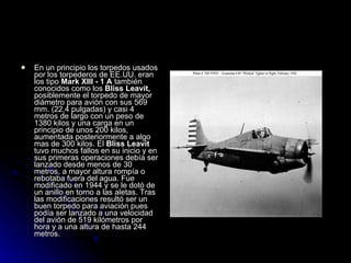 En un principio los torpedos usados por los torpederos de EE.UU. eran los tipo  Mark XIII - 1 A  también conocidos como los  Bliss Leavit,  posiblemente el torpedo de mayor diámetro para avión con sus 569 mm. (22,4 pulgadas) y casi 4 metros de largo con un peso de 1380 kilos y una carga en un principio de unos 200 kilos, aumentada posteriormente a algo mas de 300 kilos. El  Bliss Leavit  tuvo muchos fallos en su inicio y en sus primeras operaciones debía ser lanzado desde menos de 30 metros, a mayor altura rompía o rebotaba fuera del agua. Fue modificado en 1944 y se le dotó de un anillo en torno a las aletas. Tras las modificaciones resultó ser un buen torpedo para aviación pues podía ser lanzado a una velocidad del avión de 519 kilómetros por hora y a una altura de hasta 244 metros.  