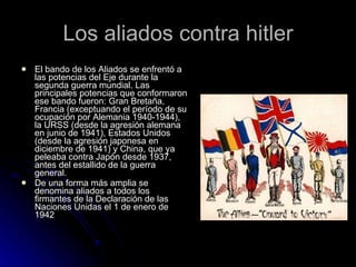 Los aliados contra hitler El bando de los Aliados se enfrentó a las potencias del Eje durante la segunda guerra mundial. Las principales potencias que conformaron ese bando fueron: Gran Bretaña, Francia (exceptuando el período de su ocupación por Alemania 1940-1944), la URSS (desde la agresión alemana en junio de 1941), Estados Unidos (desde la agresión japonesa en diciembre de 1941) y China, que ya peleaba contra Japón desde 1937, antes del estallido de la guerra general. De una forma más amplia se denomina aliados a todos los firmantes de la Declaración de las Naciones Unidas el 1 de enero de 1942 