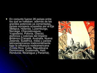 En conjunto fueron 26 países entre los que se hallaban, además de las grandes potencias ya comentadas, países europeos ocupados por el Eje (Bélgica, Holanda, Luxemburgo, Noruega, Checoslovaquia, Yugoslavia, Polonia, Grecia), dominios y colonias del Imperio Británico (Canadá, Australia, Nueva Zelanda, Sudáfrica, India) y países latinoamericanos tradicionalmente bajo la influencia norteamericana (Costa Rica, Cuba, Republicana Dominicana, Guatemala, Haití, Honduras, Nicaragua y Panamá).  