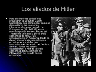 Los aliados de Hitler Para entender las causas que provocaron la Segunda Guerra Mundial hay que comprender cómo se desarrollaron las relaciones internacionales en el período de Entreguerras (1919-1939), etapa marcada por las consecuencias del Tratado de Versalles y por la crisis económica de 1929. Fue principalmente en Alemania donde se dieron una serie de circunstancias económicas y sociales que favorecieron el desarrollo del fascismo alemán. Todos los países establecieron, a raíz de la crisis económica del 29, políticas de intervención del Estado en sus economías.  