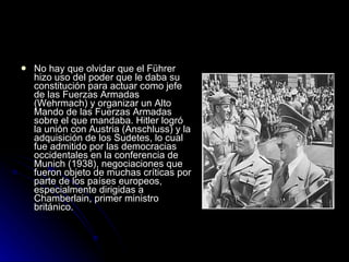 No hay que olvidar que el Führer hizo uso del poder que le daba su constitución para actuar como jefe de las Fuerzas Armadas (Wehrmach) y organizar un Alto Mando de las Fuerzas Armadas sobre el que mandaba. Hitler logró la unión con Austria (Anschluss) y la adquisición de los Sudetes, lo cual fue admitido por las democracias occidentales en la conferencia de Munich (1938), negociaciones que fueron objeto de muchas críticas por parte de los países europeos, especialmente dirigidas a Chamberlain, primer ministro británico.  