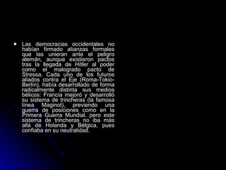 Las democracias occidentales no habían firmado alianzas formales que las unieran ante el peligro alemán, aunque existieron pactos tras la llegada de Hitler al poder como el malogrado pacto de Stressa. Cada uno de los futuros aliados contra el Eje (Roma-Tokio-Berlín), había desarrollado de forma radicalmente distinta sus medios bélicos: Francia mejoró y desarrolló su sistema de trincheras (la famosa línea Maginot), previendo una guerra de posiciones como en la Primera Guerra Mundial, pero este sistema de trincheras no iba más allá de Holanda y Bélgica, pues confiaba en su neutralidad. 