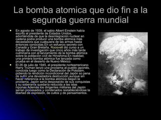 La bomba atomica que dio fin a la segunda guerra mundial En agosto de 1939, el sabio Albert Einstein había escrito al presidente de Estados Unidos, advirtiéndole de que la desintegración nuclear en cadena podía producir una bomba atómica más devastadora que cualquiera de las armas hasta entonces conocidas.En un esfuerzo secreto con Canadá y Gran Bretaña,  Roosvelt  dió curso a un trabajo de investigación que cinco años más tarde culminaría con el lanzamiento de la bomba atómica sobre la población civil de Hiroshima.En realidad, una primera bomba atómica fue lanzada como prueba en el desierto de Nuevo México.  El 26 de julio de 1945, el presidente norteamericano Harry Truman lanzó una proclama al pueblo japonés, conocida luego como la Declaración de Potsdam, pidiendo la rendición incondicional del Japón so pena de sufrir una devastadora destrucción aunque sin hacer referencia a la bomba atómica.Según la proclama, Japón sería desposeído de sus conquistas y su soberanía quedaría reducida a las islas niponas.Además los dirigentes militares del Japón serían procesados y condenados restableciéndose la libertad de expresión, de cultos y de pensamientos. 