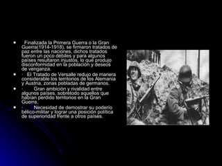    Finalizada la Primera Guerra o la Gran Guerra(1914-1918), se firmaron tratados de paz entre las naciones, dichos tratados fueron un poco débiles y para algunos países resultaron injustos, lo que produjo disconformidad en la población y deseos de venganza. ·    El Tratado de Versalle redujo de manera considerable los territorios de los Alemania y Austria, zonas pobladas de germanos.  ·        Gran ambición y rivalidad entre algunos países, sobretodo aquellos que habían perdido territorios en la Gran Guerra. ·        Necesidad de demostrar su poderío bélico-militar y lograr una posición política de superioridad frente a otros países. 