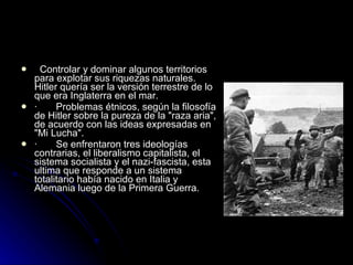    Controlar y dominar algunos territorios para explotar sus riquezas naturales.   Hitler quería ser la versión terrestre de lo que era Inglaterra en el mar. ·       Problemas étnicos, según la filosofía de Hitler sobre la pureza de la "raza aria" , de acuerdo con las ideas expresadas en "Mi Lucha". ·        Se enfrentaron tres ideologías contrarias, el liberalismo capitalista, el sistema socialista y el nazi-fascista, esta ultima que responde a un sistema totalitario había nacido en Italia y Alemania luego de la Primera Guerra. 