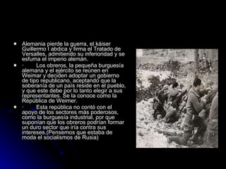 Alemania pierde la guerra, el káiser Guillermo I abdica y firma el Tratado de Versalles, admitiendo su inferioridad y se esfuma el imperio alemán. ·        Los obreros, la pequeña burguesía alemana y el ejército se reúnen en Weimar y deciden adoptar un gobierno de tipo republicano, aceptando que la soberanía de un país reside en el pueblo, y que este debe por lo tanto elegir a sus representantes. Se la conoce como la República de Weimer. ·        Esta república no contó con el apoyo de los sectores más poderosos, como la burguesía industrial, por que suponían que los obreros podrían formar un duro sector que iría contra sus intereses.(Pensemos que estaba de moda el socialismos de Rusia) 
