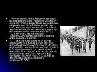    Por otro lado la nueva república aceptaba las disposiciones del Tratado de Versalles y creía conveniente pagar todas las exigencias estipuladas en dicho tratado, actitud que creó una importante resistencia, como la de algunas estrategias económicas que produjo una descontrolada inflación entre 1919 y 1923. Un dólar, llegó a equivaler 4.250.000.000 marcos alemanes, cuando antes costaba 76 marcos. ·        En esta etapa aparece un partido nacionalista que dirigido por un líder que arengaba discursos conmovedores, de ideas nacionalistas, les fue devolviendo el orgullo y la fe al pueblo alemán, proponiéndole el rearmen militar, la pureza de la raza aria y la unificación de una Gran Alemania. Ese conductor fue: Adolf Hitler, y su partido se denominaba nacionalsocialista o simplemente NAZI. 