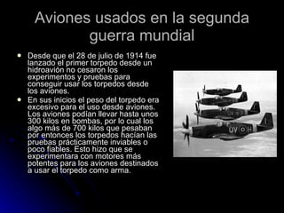 Aviones usados en la segunda guerra mundial Desde que el 28 de julio de 1914 fue lanzado el primer torpedo desde un hidroavión no cesaron los experimentos y pruebas para conseguir usar los torpedos desde los aviones. En sus inicios el peso del torpedo era excesivo para el uso desde aviones. Los aviones podían llevar hasta unos 300 kilos en bombas, por lo cual los algo más de 700 kilos que pesaban por entonces los torpedos hacían las pruebas prácticamente inviables o poco fiables. Esto hizo que se experimentara con motores más potentes para los aviones destinados a usar el torpedo como arma. 