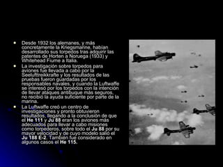 Desde 1932 los alemanes, y más concretamente la Kriegsmarine, habían desarrollado sus torpedos tras adquirir las patentes de Horten a Noruega (1933) y Whitehead Fiume a Italia. La investigación sobre torpedos para aviones fue llevada a cabo por la Seelufttreikkrafte y los resultados de las pruebas fueron guardadas por los responsables navales, y cuando la Luftwaffe se interesó por los torpedos con la intención de llevar ataques antibuque más seguros, no recibió la ayuda suficiente por parte de la marina. La Luftwaffe creó un centro de investigaciones y pronto obtuvieron resultados, llegando a la conclusión de que el  He 111  y  Ju 88  eran los aviones más adecuados para llevar a cabo misiones como torpederos, sobre todo el  Ju 88  por su mayor velocidad y de cuyo modelo salió el  Ju 188   E-2 . También fue considerado en algunos casos el  He 115. 