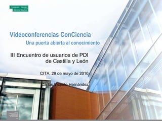 Videoconferencias ConCiencia Una puerta abierta al conocimiento III Encuentro de usuarios de PDI de Castilla y León CITA, 29 de mayo de 2010 Carlos Vicente Hernández 