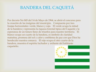             BANDERA DEL CAQUETÁ Por decreto No 045 del 14 de Mayo de 1964, se abrió el concurso para la creación de las insignias del municipio.   Compuesta por tres franjas horizontales: verde, blanco y rojo.   El verde ocupa la mitad de la bandera y representa la riqueza forestal típica del Caquetá y la esperanza de un futuro lleno de triunfos para nuestro territorio.   El blanco ocupa un cuarto de la bandera, es símbolo de claridad matutina, promesa del sol y calor y emblema de paz con que Dios ha bendecido nuestra comarca.   El rojo ocupa el otro cuarto de la bandera, muestra el espíritu luchador y ardiente del habitante caqueteño.