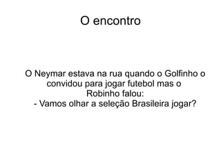 O encontro O Neymar estava na rua quando o Golfinho o convidou para jogar futebol mas o  Robinho falou: - Vamos olhar a seleção Brasileira jogar? 
